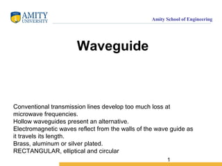 1
Amity School of Engineering
Waveguide
Conventional transmission lines develop too much loss at
microwave frequencies.
Hollow waveguides present an alternative.
Electromagnetic waves reflect from the walls of the wave guide as
it travels its length.
Brass, aluminum or silver plated.
RECTANGULAR, elliptical and circular
 