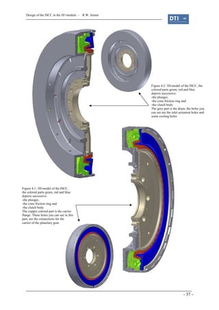 Design of the ISCC in the IS²-module - R.W. Jenner
- 37 -
Figure 4.2: 3D-model of the ISCC, the
colored parts green, red and blue
depicts successive:
-the plunger,
-the cone friction ring and
-the clutch body
The grey part is the drum, the holes you
can see are the inlet actuation holes and
some cooling holes
Figure 4.1: 3D-model of the ISCC,
the colored parts green, red and blue
depicts successive:
-the plunger,
-the cone friction ring and
-the clutch body
The copper colored part is the carrier
flange. These holes you can see in this
part, are the connections for the
carrier of the planetary gear.
 