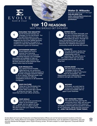 EVOLVING THE INDUSTRY
As the financial industry has
changed, so too has Evolve. For
the last three years in a row,
Evolve has been recognized by Inc.
Magazine as one of the fastest growing
companies in America. Our goal is to
continue to raise the standard of service
and continue to grow our business.
1
NATIONWIDE IMPACT
Evolve Bank and Trust is
exempt from licensing
nationwide, and no personal
licensing required. Our mortgage
specialists are available to help our
customers find the right product that
fits their personal needs wherever their
dream home may be located.
2
OUR PRODUCTS
As a Direct Fannie-Freddie
seller/servicer, our production
offices have the tools necessary to
provide mortgage solutions tailored
to fit our clients’ financial needs, and
we are committed to offering
competitive products on all residential
mortgages.
3
OUR CULTURE
Voted as a Top Workplace the
last two years in a row, the
Evolve Team works like a family
to bring you success. You are
more than just a loan officer at Evolve.
4
OUR GOALS
Our service level commitments
helps us accomplish your
goals, and our goal is to help
you achieve more in today’s market.
We don’t just hear your needs, we listen
and take action.
5
GIVING BACK
Our firm has been fortunate, and
we have a strong belief that it is
our duty to give back to the many
communities we serve. Through our
many Giving Back Projects, we have
provided sponsorships and financial
resources for initiatives that support
community events all across the country.
6
STABILITY
For over 90 years, Evolve has
worked hard to build strong
relationships with our
customers. We want Evolve to
be a place where you can grow
your business and be with us for the
long-haul
7
KNOWLEDGE
We have some of the best
mortgage minds in the
business to help you and your
team be successful. Our
departments work collectively to solve
problems and get your deal done.
8
MOVING
At Evolve, we work hard to
ensure your transition is as
smooth as possible with no
gaps in your business.
9
GET EVOLVED TODAY
The bank has been serving the
community since 1925, and we want
to continue to grow with seasoned
mortgage professionals and exceed in service
to our customers, clients and the communi-
ty…JOIN THE EVOLVE TEAM TODAY.
10
TOP 10 REASONS
WHY YOU SHOULD GET EVOLVED!
Walter D. Wilbanks
Business Development Manager
248.464.8006 Cell
walter.wilbanks@getevolved.com
www.evolvelpo.com/
jointheteam
Evolve Bank & Trust Loan Production and Representative Offices are not full service branch locations of Evolve
Bank & Trust. These offices do not engage in general banking transactions, such as deposits or payments, and only
provide Residential Mortgage Loans. Equal Housing Lender. All loans subject to credit approval. Corporate NMLS#
509256
 