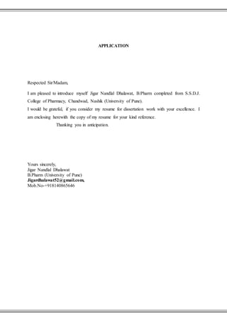 APPLICATION
Respected Sir/Madam,
I am pleased to introduce myself Jigar Nandlal Dhalawat, B.Pharm completed from S.S.D.J.
College of Pharmacy, Chandwad, Nashik (University of Pune).
I would be grateful, if you consider my resume for dissertation work with your excellence. I
am enclosing herewith the copy of my resume for your kind reference.
Thanking you in anticipation.
Yours sincerely,
Jigar Nandlal Dhalawat
B.Pharm (University of Pune)
Jigardhalawat52@gmail.com,
Mob.No-+918140865646
 