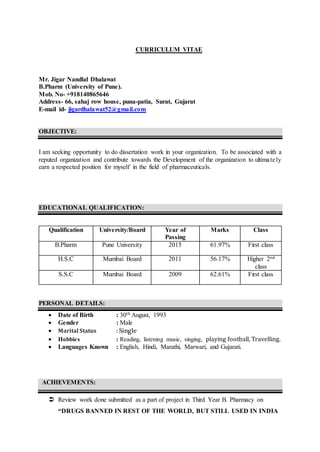 CURRICULUM VITAE
Mr. Jigar Nandlal Dhalawat
B.Pharm (University of Pune).
Mob. No- +918140865646
Address- 66, sahaj row house, puna-patia, Surat, Gujarat
E-mail id- jigardhalawat52@gmail.com
OBJECTIVE:
I am seeking opportunity to do dissertation work in your organization. To be associated with a
reputed organization and contribute towards the Development of the organization to ultimately
earn a respected position for myself in the field of pharmaceuticals.
EDUCATIONAL QUALIFICATION:
Qualification University/Board Year of
Passing
Marks Class
B.Pharm Pune University 2015 61.97% First class
H.S.C Mumbai Board 2011 56.17% Higher 2nd
class
S.S.C Mumbai Board 2009 62.61% First class
PERSONAL DETAILS:
 Date of Birth : 30th August, 1993
 Gender : Male
 Marital Status : Single
 Hobbies : Reading, listening music, singing, playing football, Travelling.
 Languages Known : English, Hindi, Marathi, Marwari, and Gujarati.
ACHIEVEMENTS:
 Review work done submitted as a part of project in Third Year B. Pharmacy on
“DRUGS BANNED IN REST OF THE WORLD, BUT STILL USED IN INDIA
 