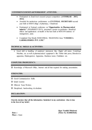 CONFERENCE/SEMINAR/WORKSHOP ATTENTED:
 Participated in Zonal level research project competition (AVISHKAR – 2013,
2014).
 Awarded for meritorious performance as CULTURAL SECRETARY-second
year held at SSDJ College of pharmacy, Chandwad.
 Participated in National conference on “Opportunities in Pharmaceutical
industry” (PHARMEET-2013), presented a poster on probiotics: Beneficial
effects and applications on health of the host held at MITCON institute of
management, pune.
 Completed One Month INDUSTRIAL TRAINNING from “UMEDICA
LABORATERIES PVT. LTD.”
TECHNICAL SKILLS & ACTIVITIES:
 Good skill in handling of analytical instrument like, Digital pH meter, Centrifuge
Machine, etc. as well as pharmaceutical equipment’s like Tablet mini press, Dissolution
apparatus, Disintegration Apparatus, Hardness tester, Friabilator etc.
COMPUTER PROFICIENCY:
 Knowledge of Microsoft Office, Internet and all that required for making presentation.
STRENGTHS:
 Good Communication Skills.
 Quick Learner.
 Efficient Team Worker.
 Disciplined, hardworking & obedient.
DECLARATION:
I hereby declare that all the information furnished in my curriculum vitae is true
to the best of my belief.
Jigar Nandlal Dhalawat
Date :- (Mob. No- 8140865646)
Place: - Surat
 