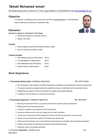 Ismail Mohamed Ismail
9A Imbaba Sporting Club St. Flat No.10, 5
th
Floor, Egypt ● Mobile: 010 65515826 ● E-mail: hanyismael@gmail.com
Objective
I’m looking for a challenging career opportunity in the field of Local Purchasing in a well-established company to
utilize my planning, purchasing, and negotiation skills.
Education
Bachelor's degree in Information Technology;
• International Academy for Computer science.
• Degree: Very Good.
Courses:
• General English courses At International Academy (2000)
• ICDL At International Academy (2000)
Training Courses:
• Team Balding courses At GB Academy (2013)
• Time Management At GB Academy (2014)
• Stress Management At GB Academy (2015)
• Problem Solving At GB Academy (2016)
Work Experience
1- Procurement Section Head: at Ghabbour Agriculture; Feb. 2014 till Now
• The introduction of new varieties in the fields of pesticides and fertilizers and organizing the process of experiments.
• To organize seminars by suppliers inside and outside the company in coordination with the agricultural sector.
• Establishing own program oracle and recording new suppliers data supplier database.
• In addition to all of the above as a Procurement supervisor.
2- Procurement Supervisor: at Ghabbour Agriculture; Feb. 2012:2014
• Receiving the approved P.R from our business unite with the required quantity and lead time.
• Matching the P.R with the approved plan.
• Contact our supplier to get quotations for the required items.
• Survey the markets prices so as to put a target price and start negotiation.
• Confirm the purchase order with the supplier and follow up till receiving the goods in our warehouse.
• Perform annual contracts with suppliers for the whole year requirements.
• Follow up with the business unit to insure that the received goods are compatible with the required specification.
• Prepare annual reports for total cost and saving for all the purchased Goods.
• Supervise a team of purchasing specialists.
2- Procurement Executive: at Ghabbour Auto; Feb.
2010:2012
 