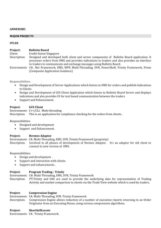 ANNEXURE:
MAJOR PROJECTS
ITCAN
Project: Bulletin Board
Client: Credit-Suisse Singapore
Description: Designed and developed both client and server components of Bulletin Board application. It
processes orders from OMS and provides indications to traders and also provides an interface
to traders to communicate and exchange messages using Bulletin Board.
Environment: C#, .Net Framework, EMS, WPF, Multi-Threading, SVN, PowerShell, Trinity Framework, Prism
(Composite Application Guidance)
Responsibilities:
• Design and Development of Server Applications which listens to OMS for orders and publish Indications
to Clients
• Design and Development of GUI Client Application which listens to Bulletin Board Server and displays
indications and also provides UI for text based communication between the traders
• Support and Enhancement.
Project: GCE Client
Environment: C++/CLI, Multi-threading
Description: This is an application for compliance checking for the orders from clients .
Responsibilities:
• Designed and development
• Support and Enhancement.
Project: Hermes Adaptor
Environment: C#, Multi-Threading, EMS, SVN, Trinity Framework (propriety)
Description: Involved in all phases of development of Hermes Adaptor. It’s an adaptor for old client to
connect to new version of OMS .
Responsibilities:
• Design and development .
• Support and interaction with clients.
• Support and enhancements .
Project: Program Trading - Trinity
Environment: C#, Multi-Threading, EMS, SVN, Trinity Framework
Description: PT-Trinity and OAS are used to provide the underlying data for representation of Trading
Activity and market comparison to clients via the Trade View website which is used by traders.
Project: Compression Engine
Environment: C#, Multi-Threading, SVN, Trinity Framework
Description: Compression Engine allows reduction of a number of execution reports returning to an Order
Originator from an Executing Venue, using various compression algorithms.
Project: ShortSellLocate
Environment: C#, Trinity Framework.
 