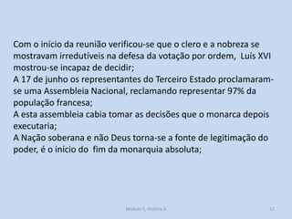 Com o início da reunião verificou-se que o clero e a nobreza se
mostravam irredutíveis na defesa da votação por ordem, Luís XVI
mostrou-se incapaz de decidir;
A 17 de junho os representantes do Terceiro Estado proclamaramse uma Assembleia Nacional, reclamando representar 97% da
população francesa;
A esta assembleia cabia tomar as decisões que o monarca depois
executaria;
A Nação soberana e não Deus torna-se a fonte de legitimação do
poder, é o início do fim da monarquia absoluta;

Módulo 5, História A

12

 