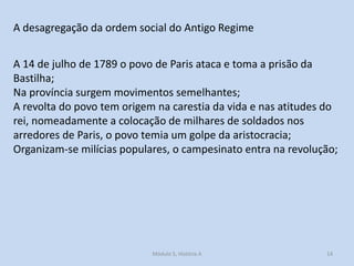 A desagregação da ordem social do Antigo Regime
A 14 de julho de 1789 o povo de Paris ataca e toma a prisão da
Bastilha;
Na província surgem movimentos semelhantes;
A revolta do povo tem origem na carestia da vida e nas atitudes do
rei, nomeadamente a colocação de milhares de soldados nos
arredores de Paris, o povo temia um golpe da aristocracia;
Organizam-se milícias populares, o campesinato entra na revolução;

Módulo 5, História A

14

 