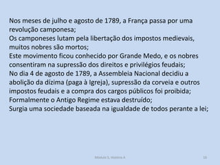Nos meses de julho e agosto de 1789, a França passa por uma
revolução camponesa;
Os camponeses lutam pela libertação dos impostos medievais,
muitos nobres são mortos;
Este movimento ficou conhecido por Grande Medo, e os nobres
consentiram na supressão dos direitos e privilégios feudais;
No dia 4 de agosto de 1789, a Assembleia Nacional decidiu a
abolição da dízima (paga à Igreja), supressão da corveia e outros
impostos feudais e a compra dos cargos públicos foi proibida;
Formalmente o Antigo Regime estava destruído;
Surgia uma sociedade baseada na igualdade de todos perante a lei;

Módulo 5, História A

16

 