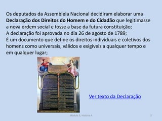 Os deputados da Assembleia Nacional decidiram elaborar uma
Declaração dos Direitos do Homem e do Cidadão que legitimasse
a nova ordem social e fosse a base da futura constituição;
A declaração foi aprovada no dia 26 de agosto de 1789;
É um documento que define os direitos individuais e coletivos dos
homens como universais, válidos e exigíveis a qualquer tempo e
em qualquer lugar;

Ver texto da Declaração

Módulo 5, História A

17

 