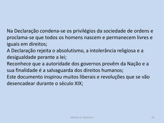 Na Declaração condena-se os privilégios da sociedade de ordens e
proclama-se que todos os homens nascem e permanecem livres e
iguais em direitos;
A Declaração rejeita o absolutismo, a intolerância religiosa e a
desigualdade perante a lei;
Reconhece que a autoridade dos governos provêm da Nação e a
sua finalidade é a salvaguarda dos direitos humanos;
Este documento inspirou muitos liberais e revoluções que se vão
desencadear durante o século XIX;

Módulo 5, História A

18

 