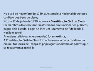 No dia 2 de novembro de 1789, a Assembleia Nacional decretou o
confisco dos bens do clero;
No dia 12 de julho de 1790, aprova a Constituição Civil do Clero;
Os membros do clero são transformados em funcionários públicos,
pagos pelo Estado. Exigia-se-lhes um juramento de fidelidade à
Nação e ao rei;
As ordens religiosas (clero regular) foram extinta;
A Constituição Civil do Clero foi controversa, o papa condenou-a,
em muitos locais de França as populações apoiavam os padres que
se recusavam a aceitá-la;

Módulo 5, História A

19

 