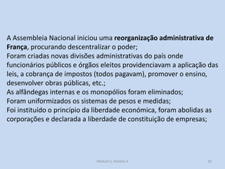 A Assembleia Nacional iniciou uma reorganização administrativa de
França, procurando descentralizar o poder;
Foram criadas novas divisões administrativas do país onde
funcionários públicos e órgãos eleitos providenciavam a aplicação das
leis, a cobrança de impostos (todos pagavam), promover o ensino,
desenvolver obras públicas, etc.;
As alfândegas internas e os monopólios foram eliminados;
Foram uniformizados os sistemas de pesos e medidas;
Foi instituído o princípio da liberdade económica, foram abolidas as
corporações e declarada a liberdade de constituição de empresas;

Módulo 5, História A

20

 