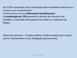 Em 1791 é aprovada uma Constituição pela Assembleia Nacional e o
rei jura o seu cumprimento;
A França torna-se uma Monarquia Constitucional;
A Constituição de 1791 garante os Direitos do Homem e do
Cidadão, a separação dos poderes do estado e a soberania da
Nação;

Soberania nacional – O poder político reside na Nação que o pode
exercer diretamente ou por delegação (parlamento);

Módulo 5, História A

21

 