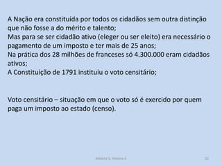 A Nação era constituída por todos os cidadãos sem outra distinção
que não fosse a do mérito e talento;
Mas para se ser cidadão ativo (eleger ou ser eleito) era necessário o
pagamento de um imposto e ter mais de 25 anos;
Na prática dos 28 milhões de franceses só 4.300.000 eram cidadãos
ativos;
A Constituição de 1791 instituiu o voto censitário;

Voto censitário – situação em que o voto só é exercido por quem
paga um imposto ao estado (censo).

Módulo 5, História A

22

 