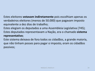 Estes eleitores votavam indiretamente pois escolhiam apenas os
verdadeiros eleitores (menos de 50.000) que pagavam imposto
equivalente a dez dias de trabalho;
Estes elegiam os deputados a uma Assembleia Legislativa (745);
Estes deputados representavam a Nação, era o chamado sistema
representativo;
Este sistema deixava de fora todos os cidadãos, a grande maioria,
que não tinham posses para pagar o imposto, eram os cidadãos
passivos;

Módulo 5, História A

23

 
