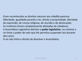 Eram reconhecidos os direitos naturais aos cidadão passivos
(liberdade, igualdade perante a lei, direito à propriedade, liberdade
de expressão, de crença religiosa, de reunião e de deslocação;
As mulheres foram completamente afastadas da cidadania;
A Assembleia Legislativa detinha o poder legislativo, no entanto o
rei tinha o poder de veto que lhe permitia suspender leis durante
dois anos;
O rei não tinha o direito de dissolver a Assembleia;

Módulo 5, História A

24

 