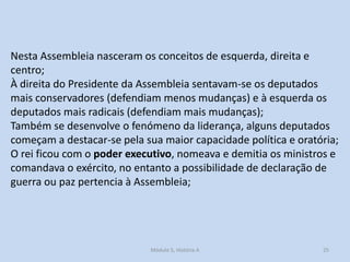 Nesta Assembleia nasceram os conceitos de esquerda, direita e
centro;
À direita do Presidente da Assembleia sentavam-se os deputados
mais conservadores (defendiam menos mudanças) e à esquerda os
deputados mais radicais (defendiam mais mudanças);
Também se desenvolve o fenómeno da liderança, alguns deputados
começam a destacar-se pela sua maior capacidade política e oratória;
O rei ficou com o poder executivo, nomeava e demitia os ministros e
comandava o exército, no entanto a possibilidade de declaração de
guerra ou paz pertencia à Assembleia;

Módulo 5, História A

25

 