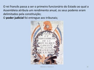 O rei francês passa a ser o primeiro funcionário do Estado ao qual a
Assembleia atribuía um rendimento anual, os seus poderes eram
delimitados pela constituição;
O poder judicial foi entregue aos tribunais;

Módulo 5, História A

26

 