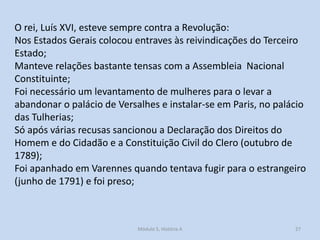 O rei, Luís XVI, esteve sempre contra a Revolução:
Nos Estados Gerais colocou entraves às reivindicações do Terceiro
Estado;
Manteve relações bastante tensas com a Assembleia Nacional
Constituinte;
Foi necessário um levantamento de mulheres para o levar a
abandonar o palácio de Versalhes e instalar-se em Paris, no palácio
das Tulherias;
Só após várias recusas sancionou a Declaração dos Direitos do
Homem e do Cidadão e a Constituição Civil do Clero (outubro de
1789);
Foi apanhado em Varennes quando tentava fugir para o estrangeiro
(junho de 1791) e foi preso;

Módulo 5, História A

27

 