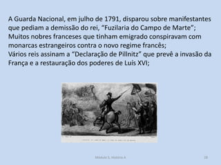A Guarda Nacional, em julho de 1791, disparou sobre manifestantes
que pediam a demissão do rei, “Fuzilaria do Campo de Marte”;
Muitos nobres franceses que tinham emigrado conspiravam com
monarcas estrangeiros contra o novo regime francês;
Vários reis assinam a “Declaração de Pillnitz” que prevê a invasão da
França e a restauração dos poderes de Luís XVI;

Módulo 5, História A

28

 
