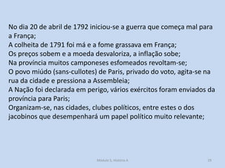 No dia 20 de abril de 1792 iniciou-se a guerra que começa mal para
a França;
A colheita de 1791 foi má e a fome grassava em França;
Os preços sobem e a moeda desvaloriza, a inflação sobe;
Na província muitos camponeses esfomeados revoltam-se;
O povo miúdo (sans-cullotes) de Paris, privado do voto, agita-se na
rua da cidade e pressiona a Assembleia;
A Nação foi declarada em perigo, vários exércitos foram enviados da
província para Paris;
Organizam-se, nas cidades, clubes políticos, entre estes o dos
jacobinos que desempenhará um papel político muito relevante;

Módulo 5, História A

29

 