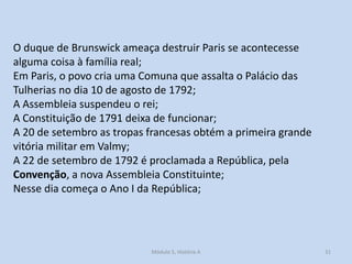 O duque de Brunswick ameaça destruir Paris se acontecesse
alguma coisa à família real;
Em Paris, o povo cria uma Comuna que assalta o Palácio das
Tulherias no dia 10 de agosto de 1792;
A Assembleia suspendeu o rei;
A Constituição de 1791 deixa de funcionar;
A 20 de setembro as tropas francesas obtém a primeira grande
vitória militar em Valmy;
A 22 de setembro de 1792 é proclamada a República, pela
Convenção, a nova Assembleia Constituinte;
Nesse dia começa o Ano I da República;

Módulo 5, História A

31

 