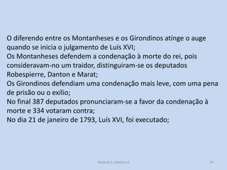 O diferendo entre os Montanheses e os Girondinos atinge o auge
quando se inicia o julgamento de Luís XVI;
Os Montanheses defendem a condenação à morte do rei, pois
consideravam-no um traidor, distinguiram-se os deputados
Robespierre, Danton e Marat;
Os Girondinos defendiam uma condenação mais leve, com uma pena
de prisão ou o exílio;
No final 387 deputados pronunciaram-se a favor da condenação à
morte e 334 votaram contra;
No dia 21 de janeiro de 1793, Luís XVI, foi executado;

Módulo 5, História A

34

 