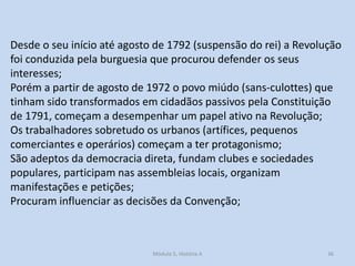 Desde o seu início até agosto de 1792 (suspensão do rei) a Revolução
foi conduzida pela burguesia que procurou defender os seus
interesses;
Porém a partir de agosto de 1972 o povo miúdo (sans-culottes) que
tinham sido transformados em cidadãos passivos pela Constituição
de 1791, começam a desempenhar um papel ativo na Revolução;
Os trabalhadores sobretudo os urbanos (artífices, pequenos
comerciantes e operários) começam a ter protagonismo;
São adeptos da democracia direta, fundam clubes e sociedades
populares, participam nas assembleias locais, organizam
manifestações e petições;
Procuram influenciar as decisões da Convenção;

Módulo 5, História A

36

 