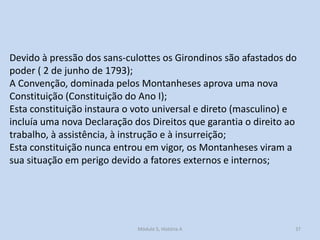 Devido à pressão dos sans-culottes os Girondinos são afastados do
poder ( 2 de junho de 1793);
A Convenção, dominada pelos Montanheses aprova uma nova
Constituição (Constituição do Ano I);
Esta constituição instaura o voto universal e direto (masculino) e
incluía uma nova Declaração dos Direitos que garantia o direito ao
trabalho, à assistência, à instrução e à insurreição;
Esta constituição nunca entrou em vigor, os Montanheses viram a
sua situação em perigo devido a fatores externos e internos;

Módulo 5, História A

37

 