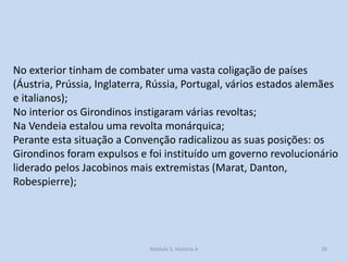No exterior tinham de combater uma vasta coligação de países
(Áustria, Prússia, Inglaterra, Rússia, Portugal, vários estados alemães
e italianos);
No interior os Girondinos instigaram várias revoltas;
Na Vendeia estalou uma revolta monárquica;
Perante esta situação a Convenção radicalizou as suas posições: os
Girondinos foram expulsos e foi instituído um governo revolucionário
liderado pelos Jacobinos mais extremistas (Marat, Danton,
Robespierre);

Módulo 5, História A

39

 