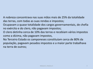 A nobreza concentrava nas suas mãos mais de 25% da totalidade
das terras, com todas as suas rendas e impostos;
Ocupavam a quase totalidade dos cargos governamentais, de chefia
no exército e do clero, não pagavam impostos;
O clero detinha cerca de 10% das terras e recebiam vários impostos
como a dízima, não pagavam impostos,
No Terceiro Estado os camponeses constituíam cerca de 80% da
população, pagavam pesados impostos e a maior parte trabalhava
na terra de outros;

Módulo 5, História A

4

 