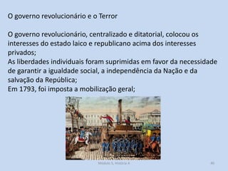 O governo revolucionário e o Terror
O governo revolucionário, centralizado e ditatorial, colocou os
interesses do estado laico e republicano acima dos interesses
privados;
As liberdades individuais foram suprimidas em favor da necessidade
de garantir a igualdade social, a independência da Nação e da
salvação da República;
Em 1793, foi imposta a mobilização geral;

Módulo 5, História A

40

 