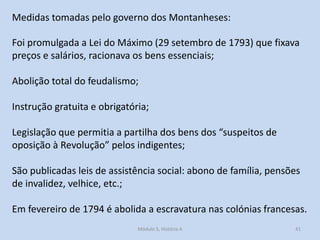 Medidas tomadas pelo governo dos Montanheses:
Foi promulgada a Lei do Máximo (29 setembro de 1793) que fixava
preços e salários, racionava os bens essenciais;
Abolição total do feudalismo;
Instrução gratuita e obrigatória;

Legislação que permitia a partilha dos bens dos “suspeitos de
oposição à Revolução” pelos indigentes;
São publicadas leis de assistência social: abono de família, pensões
de invalidez, velhice, etc.;
Em fevereiro de 1794 é abolida a escravatura nas colónias francesas.
Módulo 5, História A

41

 