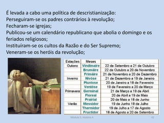 É levada a cabo uma política de descristianização:
Perseguiram-se os padres contrários à revolução;
Fecharam-se igrejas;
Publicou-se um calendário republicano que abolia o domingo e os
feriados religiosos;
Instituíram-se os cultos da Razão e do Ser Supremo;
Veneram-se os heróis da revolução;

Módulo 5, História A

42

 