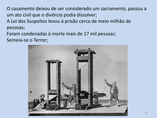 O casamento deixou de ser considerado um sacramento, passou a
um ato civil que o divórcio podia dissolver;
A Lei dos Suspeitos levou à prisão cerca de meio milhão de
pessoas;
Foram condenadas à morte mais de 17 mil pessoas;
Semeia-se o Terror;

Módulo 5, História A

43

 
