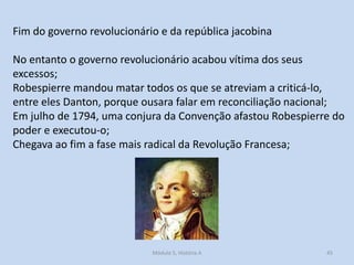 Fim do governo revolucionário e da república jacobina
No entanto o governo revolucionário acabou vítima dos seus
excessos;
Robespierre mandou matar todos os que se atreviam a criticá-lo,
entre eles Danton, porque ousara falar em reconciliação nacional;
Em julho de 1794, uma conjura da Convenção afastou Robespierre do
poder e executou-o;
Chegava ao fim a fase mais radical da Revolução Francesa;

Módulo 5, História A

45

 