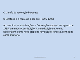 O triunfo da revolução burguesa
O Diretório e o regresso à paz civil (1795-1799)

Ao terminar as suas funções, a Convenção aprovou em agosto de
1795, uma nova Constituição. A Constituição do Ano III;
Deu origem a uma nova etapa da Revolução Francesa, conhecida
como Diretório;

Módulo 5, História A

46

 