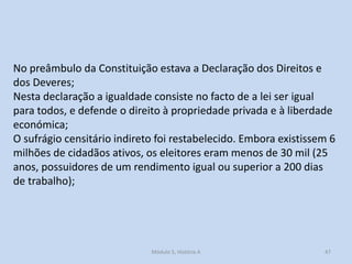 No preâmbulo da Constituição estava a Declaração dos Direitos e
dos Deveres;
Nesta declaração a igualdade consiste no facto de a lei ser igual
para todos, e defende o direito à propriedade privada e à liberdade
económica;
O sufrágio censitário indireto foi restabelecido. Embora existissem 6
milhões de cidadãos ativos, os eleitores eram menos de 30 mil (25
anos, possuidores de um rendimento igual ou superior a 200 dias
de trabalho);

Módulo 5, História A

47

 