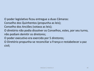 O poder legislativo ficou entregue a duas Câmaras:
Conselho dos Quinhentos (propunha as leis);
Conselho dos Anciões (votava as leis);
O diretório não podia dissolver os Conselhos, estes, por seu turno,
não podiam demitir os diretores;
O poder executivo era exercido por 5 diretores;
O Diretório propunha-se reconciliar a França e restabelecer a paz
civil;

Módulo 5, História A

48

 