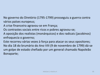 No governo do Diretório (1795-1799) prosseguiu a guerra contra
vários países europeus;
A crise financeira agravou-se em França;
Os contrastes sociais entre ricos e pobres agravou-se;
A oposição dos realistas (monárquicos) e dos radicais (jacobinos)
enfraquecia o governo;
Este recorreu várias vezes à força para atacar os seus opositores;
No dia 18 do brumário do Ano VIII (9 de novembro de 1799) dá-se
um golpe de estado chefiado por um general chamado Napoleão
Bonaparte;

Módulo 5, História A

49

 