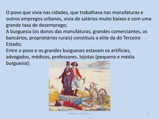O povo que vivia nas cidades, que trabalhava nas manufaturas e
outros empregos urbanos, vivia de salários muito baixos e com uma
grande taxa de desemprego;
A burguesia (os donos das manufaturas, grandes comerciantes, os
bancários, proprietários rurais) constituía a elite da do Terceiro
Estado;
Entre o povo e os grandes burgueses estavam os artificies,
advogados, médicos, professores, lojistas (pequena e média
burguesia);

Módulo 5, História A

5

 