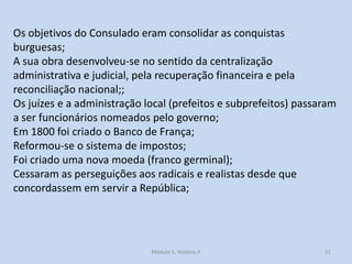 Os objetivos do Consulado eram consolidar as conquistas
burguesas;
A sua obra desenvolveu-se no sentido da centralização
administrativa e judicial, pela recuperação financeira e pela
reconciliação nacional;;
Os juízes e a administração local (prefeitos e subprefeitos) passaram
a ser funcionários nomeados pelo governo;
Em 1800 foi criado o Banco de França;
Reformou-se o sistema de impostos;
Foi criado uma nova moeda (franco germinal);
Cessaram as perseguições aos radicais e realistas desde que
concordassem em servir a República;

Módulo 5, História A

52

 