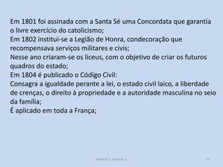 Em 1801 foi assinada com a Santa Sé uma Concordata que garantia
o livre exercício do catolicismo;
Em 1802 institui-se a Legião de Honra, condecoração que
recompensava serviços militares e civis;
Nesse ano criaram-se os liceus, com o objetivo de criar os futuros
quadros do estado;
Em 1804 é publicado o Código Civil:
Consagra a igualdade perante a lei, o estado civil laico, a liberdade
de crenças, o direito à propriedade e a autoridade masculina no seio
da família;
É aplicado em toda a França;

Módulo 5, História A

53

 
