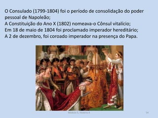 O Consulado (1799-1804) foi o período de consolidação do poder
pessoal de Napoleão;
A Constituição do Ano X (1802) nomeava-o Cônsul vitalício;
Em 18 de maio de 1804 foi proclamado imperador hereditário;
A 2 de dezembro, foi coroado imperador na presença do Papa.

Módulo 5, História A

54

 