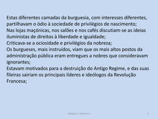 Estas diferentes camadas da burguesia, com interesses diferentes,
partilhavam o ódio à sociedade de privilégios de nascimento;
Nas lojas maçónicas, nos salões e nos cafés discutiam-se as ideias
iluministas de direitos à liberdade e igualdade;
Criticava-se a ociosidade e privilégios da nobreza;
Os burgueses, mais instruídos, viam que os mais altos postos da
administração pública eram entregues a nobres que consideravam
ignorantes;
Estavam motivados para a destruição do Antigo Regime, e das suas
fileiras sairiam os principais líderes e ideólogos da Revolução
Francesa;

Módulo 5, História A

6

 