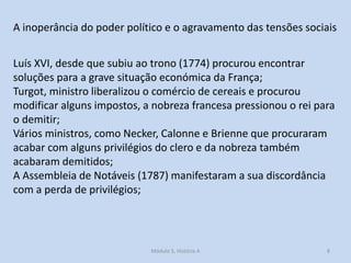 A inoperância do poder político e o agravamento das tensões sociais
Luís XVI, desde que subiu ao trono (1774) procurou encontrar
soluções para a grave situação económica da França;
Turgot, ministro liberalizou o comércio de cereais e procurou
modificar alguns impostos, a nobreza francesa pressionou o rei para
o demitir;
Vários ministros, como Necker, Calonne e Brienne que procuraram
acabar com alguns privilégios do clero e da nobreza também
acabaram demitidos;
A Assembleia de Notáveis (1787) manifestaram a sua discordância
com a perda de privilégios;

Módulo 5, História A

8

 