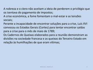 A nobreza e o clero não aceitam a ideia de perderem o privilégio que
os isentava do pagamento de impostos;
A crise económica, a fome fomentam o mal-estar e as tensões
sociais;
Perante a incapacidade de encontrar soluções para a crise, Luís XVI
convocou os Estados Gerais (Cortes) para tentar encontrar saídas
para a crise para o mês de maio de 1789;
Os Cadernos de Queixas elaborados para a reunião demonstram as
divisões na sociedade francesa e as queixas do Terceiro Estado em
relação às humilhações de que eram vítimas;

Módulo 5, História A

9

 