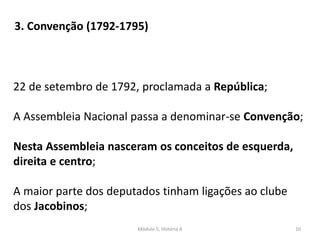Módulo 5, História A 10
3. Convenção (1792-1795)
22 de setembro de 1792, proclamada a República;
A Assembleia Nacional passa a denominar-se Convenção;
Nesta Assembleia nasceram os conceitos de esquerda,
direita e centro;
A maior parte dos deputados tinham ligações ao clube
dos Jacobinos;
 