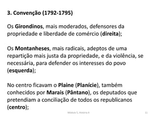Módulo 5, História A 11
Os Girondinos, mais moderados, defensores da
propriedade e liberdade de comércio (direita);
Os Montanheses, mais radicais, adeptos de uma
repartição mais justa da propriedade, e da violência, se
necessária, para defender os interesses do povo
(esquerda);
No centro ficavam o Plaine (Planície), também
conhecidos por Marais (Pântano), os deputados que
pretendiam a conciliação de todos os republicanos
(centro);
3. Convenção (1792-1795)
 