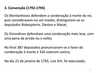 13
Os Montanheses defendem a condenação à morte do rei,
pois consideravam-no um traidor, distinguiram-se os
deputados Robespierre, Danton e Marat;
Os Girondinos defendiam uma condenação mais leve, com
uma pena de prisão ou o exílio;
No final 387 deputados pronunciaram-se a favor da
condenação à morte e 334 votaram contra;
No dia 21 de janeiro de 1793, Luís XVI, foi executado;
3. Convenção (1792-1795)
 
