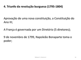 Módulo 5, História A 16
4. Triunfo da revolução burguesa (1795-1804)
Aprovação de uma nova constituição, a Constituição do
Ano III;
A França é governada por um Diretório (5 diretores);
9 de novembro de 1799, Napoleão Bonaparte toma o
poder;
 